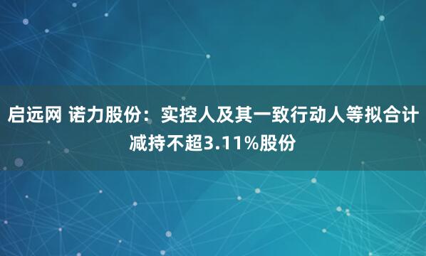 启远网 诺力股份：实控人及其一致行动人等拟合计减持不超3.11%股份