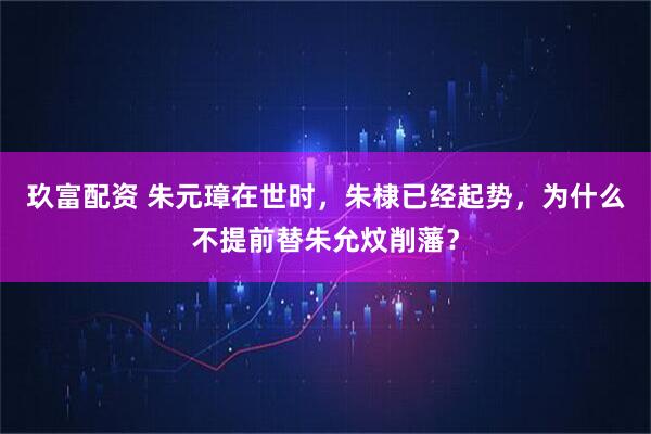 玖富配资 朱元璋在世时，朱棣已经起势，为什么不提前替朱允炆削藩？