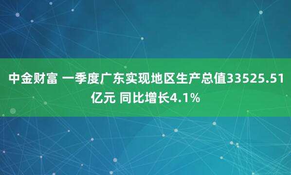 中金财富 一季度广东实现地区生产总值33525.51亿元 同比增长4.1%