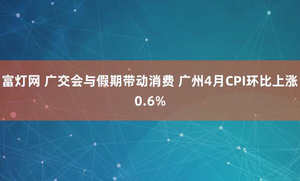 富灯网 广交会与假期带动消费 广州4月CPI环比上涨0.6%