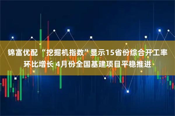 锦富优配 “挖掘机指数”显示15省份综合开工率环比增长 4月份全国基建项目平稳推进