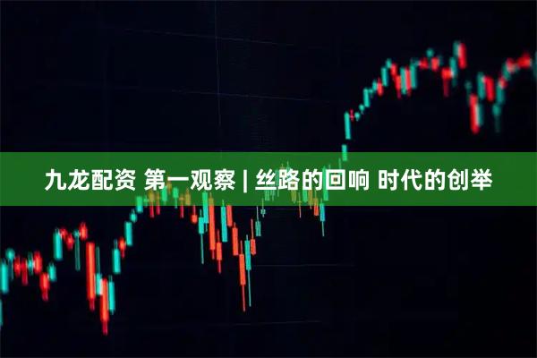 九龙配资 第一观察 | 丝路的回响 时代的创举