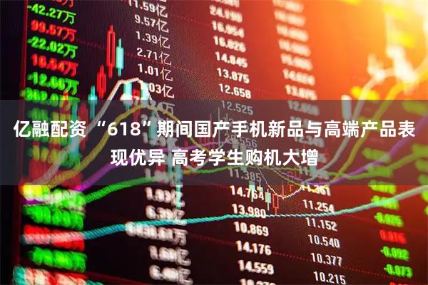 亿融配资 “618”期间国产手机新品与高端产品表现优异 高考学生购机大增