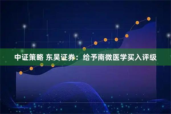中证策略 东吴证券：给予南微医学买入评级