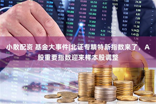 小散配资 基金大事件|北证专精特新指数来了，A股重要指数迎来样本股调整