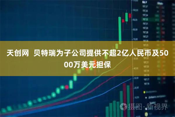 天创网  贝特瑞为子公司提供不超2亿人民币及5000万美元担保
