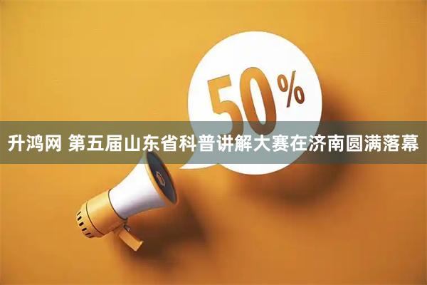 升鸿网 第五届山东省科普讲解大赛在济南圆满落幕