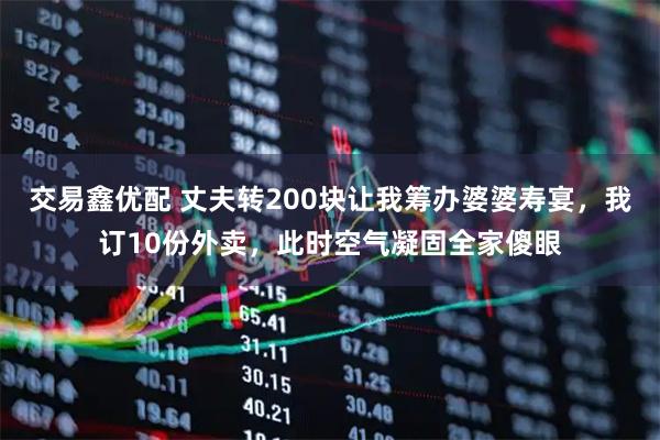 交易鑫优配 丈夫转200块让我筹办婆婆寿宴，我订10份外卖，此时空气凝固全家傻眼