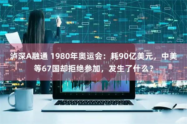 泸深A融通 1980年奥运会：耗90亿美元，中美等67国却拒绝参加，发生了什么？