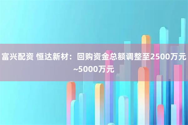 富兴配资 恒达新材：回购资金总额调整至2500万元~5000万元