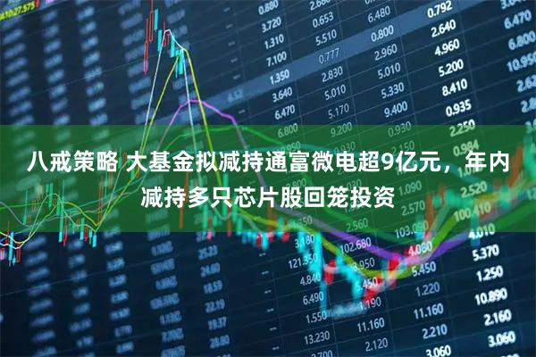 八戒策略 大基金拟减持通富微电超9亿元，年内减持多只芯片股回笼投资