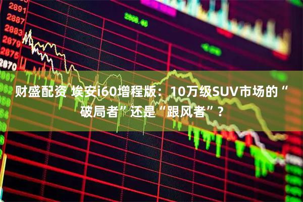财盛配资 埃安i60增程版：10万级SUV市场的“破局者”还是“跟风者”？