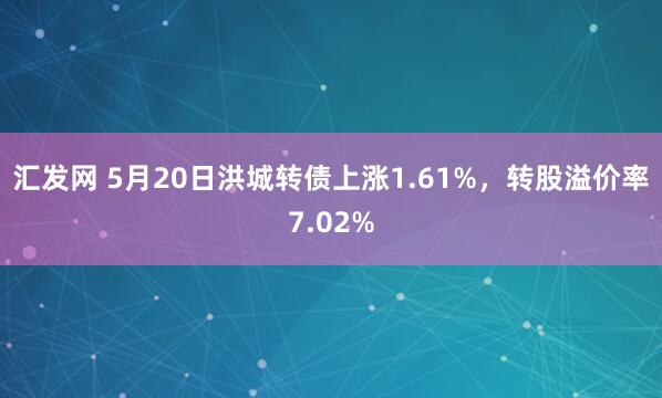汇发网 5月20日洪城转债上涨1.61%，转股溢价率7.02%