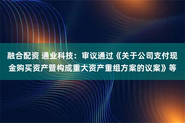 融合配资 通业科技：审议通过《关于公司支付现金购买资产暨构成重大资产重组方案的议案》等