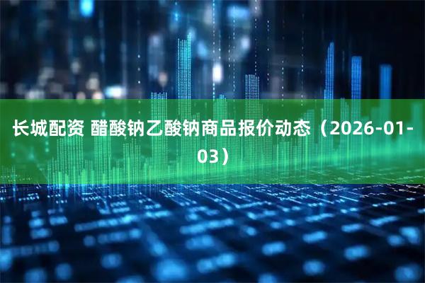 长城配资 醋酸钠乙酸钠商品报价动态（2026-01-03）