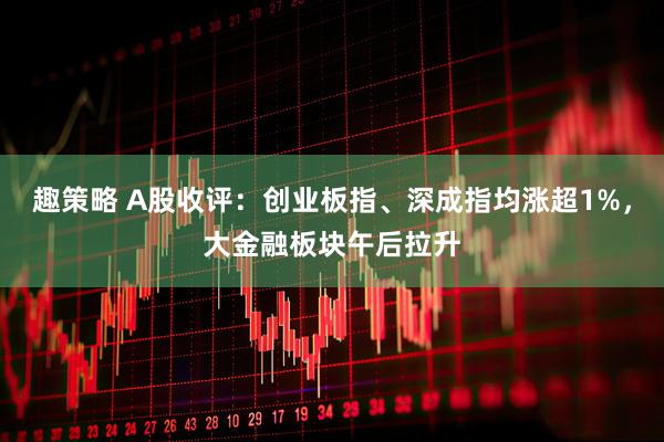 趣策略 A股收评：创业板指、深成指均涨超1%，大金融板块午后拉升