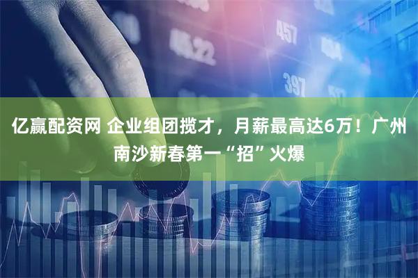 亿赢配资网 企业组团揽才，月薪最高达6万！广州南沙新春第一“招”火爆