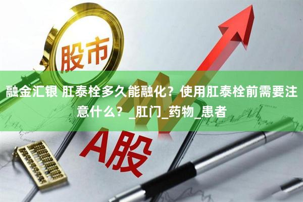 融金汇银 肛泰栓多久能融化？使用肛泰栓前需要注意什么？_肛门_药物_患者